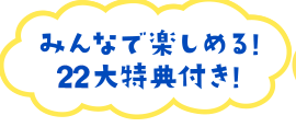 みんなで楽しめる22大特典付き！