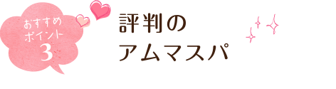 おすすめポイント3 評判のアムマスパ