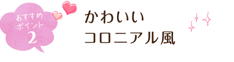 おすすめポイント2 かわいいコロニアル風