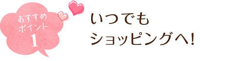 おすすめポイント1 いつでもショッピングへ!