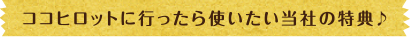 ココヒロットに行ったら使いたい当社の特典