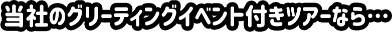 当社のグリーティングイベント付きツアーなら…