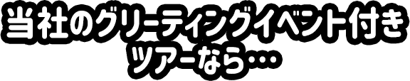 当社のグリーティングイベント付きツアーなら…