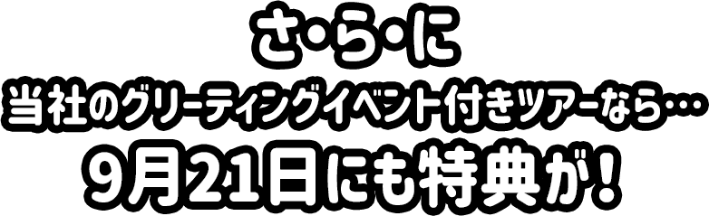さ・ら・に 当社のグリーティングイベント付きツアーなら…9月21日にも特典が！