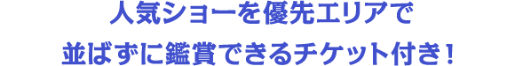 人気ショーを優先エリアで並ばずに鑑賞できるチケット付き！
