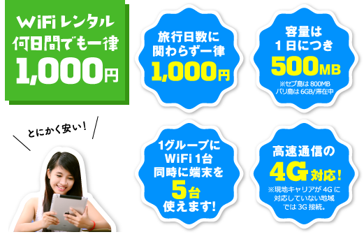 WiFiレンタル何日間でも一律1,000円 … 旅行日数に関わらず一律1,000円 容量は1日につき500MB（※セブ島は800MB、バリ島は6GB/滞在中） 1グループにWiFi1台、同時に端末を5台使えます！ 高速通信の4G対応！※現地キャリアが4Gに対応していない地域では3G接続。